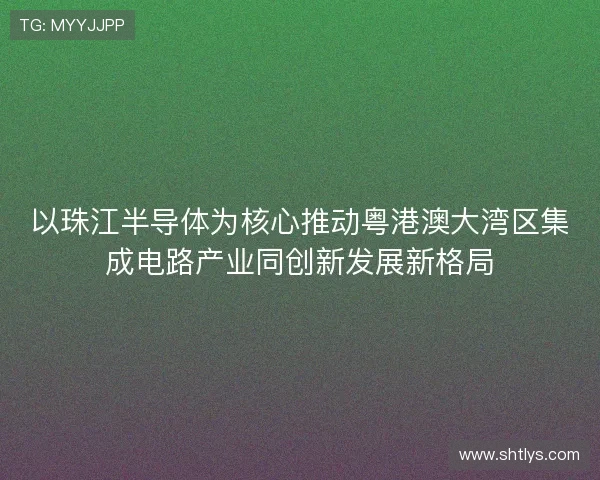 以珠江半导体为核心推动粤港澳大湾区集成电路产业同创新发展新格局